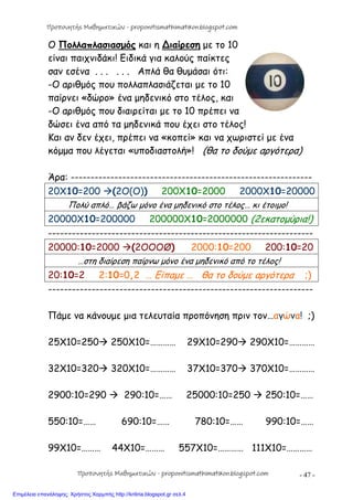 - 47 -
Ο Πολλαπλασιασμός και η ∆ιαίρεση με το 10
είναι παιχνιδάκι! Ειδικά για καλούς παίκτες
σαν εσένα . . . . . . Απλά θα θυμάσαι ότι:
-Ο αριθμός που πολλαπλασιάζεται με το 10
παίρνει «δώρο» ένα μηδενικό στο τέλος, και
-Ο αριθμός που διαιρείται με το 10 πρέπει να
δώσει ένα από τα μηδενικά που έχει στο τέλος!
Και αν δεν έχει, πρέπει να «κοπεί» και να χωριστεί με ένα
κόμμα που λέγεται «υποδιαστολή»! (θα το δούμε αργότερα)
Άρα: -------------------------------------------------------------
20X10=200 (2Ο(O)) 200X10=2000 2000X10=20000
Πολύ απλό… βάζω μόνο ένα μηδενικό στο τέλος… κι έτοιμο!
20000X10=200000 200000X10=2000000 (2εκατομύρια!)
-------------------------------------------------------------------
20000:10=2000 (2ΟOOØ) 2000:10=200 200:10=20
…στη διαίρεση παίρνω μόνο ένα μηδενικό από το τέλος!
20:10=2 2:10=0,2 … Είπαμε … θα το δούμε αργότερα ;)
-------------------------------------------------------------------
Πάμε να κάνουμε μια τελευταία προπόνηση πριν τον…αγώνα! ;)
25Χ10=250 250Χ10=………… 29Χ10=290 290Χ10=…………
32Χ10=320 320Χ10=………… 37Χ10=370 370Χ10=…………
2900:10=290  290:10=…… 25000:10=250  250:10=……
550:10=…… 690:10=…… 780:10=…… 990:10=……
99X10=……… 44X10=……… 557X10=………… 111X10=…………
Προπονητής Μαθηματικών - proponitismathimatikon.blogspot.com
Προπονητής Μαθηματικών - proponitismathimatikon.blogspot.com
Επιμέλεια επανάληψης: Χρήστος Χαρμπής http://kritiria.blogspot.gr σελ.4
 