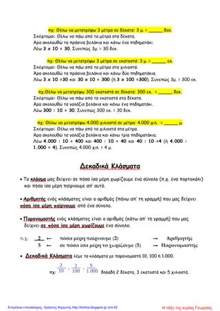 πχ: Θέλω να μετατρέψω 3 μέτρα σε δέκατα: 3 μ. = _____ δεκ.
Σκέφτομαι: Θέλω να πάω από τα μέτρα στα δέκατα.
Άρα ακολουθώ τα πράσινα βελάκια και κάνω ένα πηδηματάκι.
Λέω 3 x 10 = 30. Συνεπώς 3μ. = 30 δεκ.
πχ: Θέλω να μετατρέψω 3 μέτρα σε εκατοστά: 3 μ. = _____ εκ.
Σκέφτομαι: Θέλω να πάω από τα μέτρα στα χιλιοστά.
Άρα ακολουθώ τα πράσινα βελάκια και κάνω δύο πηδηματάκια.
Λέω 3 x 10 =30 και 30 x 10 = 300 (ή 3 x 100 =300). Συνεπώς 3μ. = 300 εκ.
πχ.Θέλω να μετατρέψω 300 εκατοστά σε δέκατα: 300 εκ. = _____ δεκ.
Σκέφτομαι: Θέλω να πάω από τα εκατοστά στα δέκατα.
Άρα ακολουθώ τα γαλάζια βελάκια και κάνω ένα πηδηματάκι.
Λέω 300 : 10 = 30. Συνεπώς 300 εκ. = 30 δεκ.
πχ: Θέλω να μετατρέψω 4.000 χιλιοστά σε μέτρα: 4.000 χιλ. = _____ μ.
Σκέφτομαι: Θέλω να πάω από τα χιλιοστά στα μέτρα.
Άρα ακολουθώ τα γαλάζια βελάκια και κάνω τρία πηδηματάκια.
Λέω 4.000 : 10 = 400 και 400 : 10 = 40 και 40 : 10 =4 (ή 4.000 :
1.000 = 4). Συνεπώς 4.000 χιλ. = 4 μ.
Δεκαδικά Κλάσματα
 Το κλάσμα μας δείχνει σε πόσα ίσα μέρη χωρίζουμε ένα σύνολο (π.χ. ένα πορτοκάλι)
και πόσα ίσα μέρη παίρνουμε απ’ αυτό.
 Αριθμητής ενός κλάσματος είναι ο αριθμός (πάνω απ’ τη γραμμή) που μας δείχνει
πόσα ίσα μέρη παίρνουμε από ένα σύνολο.
 Παρονομαστής ενός κλάσματος είναι ο αριθμός (κάτω απ’ τη γραμμή) που μας
δείχνει σε πόσα ίσα μέρη χωρίζουμε ένα σύνολο.
π.χ. 2 ← πόσα μέρη παίρνουμε (2) → Αριθμητής
5 ← σε πόσα ίσα μέρη το χωρίζουμε (5) → Παρονομαστής
 Δεκαδικά Κλάσματα λέμε τα κλάσματα με παρονομαστή 10, 100 ή 1.000.
πχ: δηλαδή 2 δέκατα, 3 εκατοστά και 5 χιλιοστά.
Η τάξη της κυρίας ΓεωργίαςΕπιμέλεια επανάληψης: Χρήστος Χαρμπής http://kritiria.blogspot.gr σελ.42
 