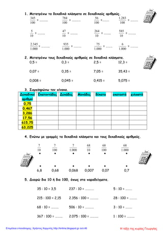1. Μετατρέπω τα δεκαδικά κλάσματα σε δεκαδικούς αριθμούς.
100
345
= ………..
100
784
= …………
100
56
=………
100
283.1
= ……….
10
5
= ……….
10
47
= ……….
10
264
= ……...
10
585
= ……….
000.1
345.2
= ………..
000.1
935
= ……….
000.1
75
= ………
000.1
6
= ……….
2. Μετατρέπω τους δεκαδικούς αριθμούς σε δεκαδικά κλάσματα.
0,5 = 0,3 = 2,5 = 12,3 =
0,07 = 0,35 = 7,05 = 35,43 =
0,008 = 0,045 = 0,415 = 5,075 =
3. Συμπληρώνω τον πίνακα.
Δεκαδικοί
αριθμοί
Εκατοντάδες Δεκάδες Μονάδες δέκατα εκατοστά χιλιοστά
0,75
0,467
3,286
17,56
615,75
63,225
4. Ενώνω με γραμμές τα δεκαδικά κλάσματα και τους δεκαδικούς αριθμούς.
10
7
100
7
000.1
7
10
68
100
68
000.1
68
     
     
6,8 0,68 0,068 0,007 0,07 0,7
5. Διαιρώ δια 10 ή δια 100, όπως στα παραδείγματα.
35 : 10 = 3,5 237 : 10 = ………… 5 : 10 = ………
215 : 100 = 2,15 2.356 : 100 = ……….. 28 : 100 = ……….
68 : 10 = ………. 506 : 10 = ………… 3 : 10 = ………
367 : 100 = ………. 2.075 : 100 = ……….. 1 : 100 = ……….
Η τάξη της κυρίας ΓεωργίαςΕπιμέλεια επανάληψης: Χρήστος Χαρμπής http://kritiria.blogspot.gr σελ.46
 
