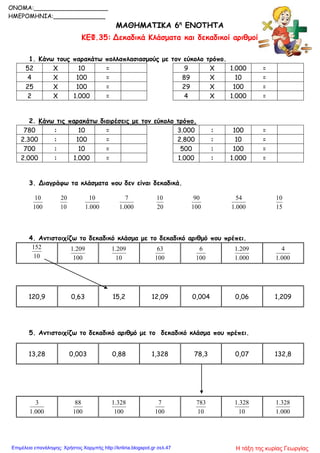 ΜΑΘΗΜΑΤΙΚΑ 6η
ΕΝΟΤΗΤΑ
ΚΕΦ.35: Δεκαδικά Κλάσματα και δεκαδικοί αριθμοί
1. Κάνω τους παρακάτω πολλαπλασιασμούς με τον εύκολο τρόπο.
52 Χ 10 = 9 Χ 1.000 =
4 Χ 100 = 89 Χ 10 =
25 Χ 100 = 29 Χ 100 =
2 Χ 1.000 = 4 Χ 1.000 =
2. Κάνω τις παρακάτω διαιρέσεις με τον εύκολο τρόπο.
780 : 10 = 3.000 : 100 =
2.300 : 100 = 2.800 : 10 =
700 : 10 = 500 : 100 =
2.000 : 1.000 = 1.000 : 1.000 =
3. Διαγράφω τα κλάσματα που δεν είναι δεκαδικά.
100
10
10
20
000.1
10
000.1
7
20
10
100
90
000.1
54
15
10
4. Αντιστοιχίζω το δεκαδικό κλάσμα με το δεκαδικό αριθμό που πρέπει.
10
152
100
209.1
10
209.1
100
63
100
6
000.1
209.1
000.1
4
5. Αντιστοιχίζω το δεκαδικό αριθμό με το δεκαδικό κλάσμα που πρέπει.
000.1
3
100
88
100
328.1
100
7
10
783
10
328.1
000.1
328.1
120,9 0,63 15,2 12,09 0,004 0,06 1,209
13,28 0,003 0,88 1,328 78,3 0,07 132,8
ONOMA:____________________
ΗΜΕΡΟΜΗΝΙΑ:______________
Η τάξη της κυρίας ΓεωργίαςΕπιμέλεια επανάληψης: Χρήστος Χαρμπής http://kritiria.blogspot.gr σελ.47
 