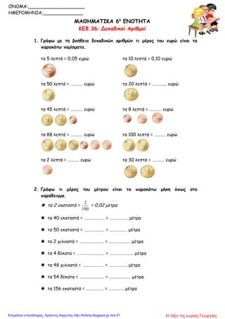 ΜΑΘΗΜΑΤΙΚΑ 6η
ΕΝΟΤΗΤΑ
ΚΕΦ.36: Δεκαδικοί Αριθμοί
1. Γράφω με τη βοήθεια δεκαδικών αριθμών τι μέρος του ευρώ είναι τα
παρακάτω νομίσματα.
τα 5 λεπτά = 0,05 ευρώ τα 10 λεπτά = 0,10 ευρώ
τα 50 λεπτά = ………… ευρώ τα 20 λεπτά = ………….. ευρώ
τα 45 λεπτά = ………… ευρώ τα 8 λεπτά = ………… ευρώ
τα 88 λεπτά = ………… ευρώ τα 100 λεπτά = ……….. ευρώ
τα 2 λεπτά = ……….. ευρώ τα 30 λεπτά = ………… ευρώ
2. Γράφω τι μέρος του μέτρου είναι τα παρακάτω μήκη όπως στο
παράδειγμα.
 τα 2 εκατοστά =
100
2
= 0,02 μέτρα
 τα 40 εκατοστά = ……..………… = ……………… μέτρα
 τα 50 εκατοστά = …………..…… = ………..…… μέτρα
 τα 2 χιλιοστά = …………………… = ………………… μέτρα
 τα 4 δέκατα = ………………...…… = ………………..… μέτρα
 τα 48 χιλιοστά = ……..…….…… = ……………… μέτρα
 τα 54 δέκατα = ……………..….… = ………………… μέτρα
 τα 156 εκατοστά = ……..……… = …………… μέτρα
ONOMA:____________________
ΗΜΕΡΟΜΗΝΙΑ:______________
Η τάξη της κυρίας ΓεωργίαςΕπιμέλεια επανάληψης: Χρήστος Χαρμπής http://kritiria.blogspot.gr σελ.51
 