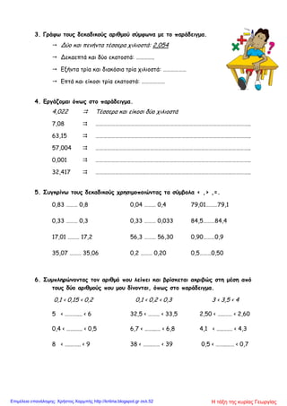 3. Γράφω τους δεκαδικούς αριθμού σύμφωνα με το παράδειγμα.
 Δύο και πενήντα τέσσερα χιλιοστά: 2,054
 Δεκαεπτά και δύο εκατοστά: …………..
 Εξήντα τρία και διακόσια τρία χιλιοστά: ………………
 Επτά και είκοσι τρία εκατοστά: ………………
4. Εργάζομαι όπως στο παράδειγμα.
4,022  Τέσσερα και είκοσι δύο χιλιοστά
7,08  ………………………………………………………………………………………………………..
63,15  ………………………………………………………………………………………………………..
57,004  ………………………………………………………………………………………………………..
0,001  ………………………………………………………………………………………………………..
32,417  ………………………………………………………………………………………………………..
5. Συγκρίνω τους δεκαδικούς χρησιμοποιώντας τα σύμβολα < ,> ,=.
0,83 ……… 0,8 0,04 ……… 0,4 79,01………79,1
0,33 ……… 0,3 0,33 ……… 0,033 84,5………84,4
17,01 ……… 17,2 56,3 ……… 56,30 0,90………0,9
35,07 ……… 35,06 0,2 ……… 0,20 0,5………0,50
6. Συμπληρώνοντας τον αριθμό που λείπει και βρίσκεται ακριβώς στη μέση από
τους δύο αριθμούς που μου δίνονται, όπως στο παράδειγμα.
0,1 < 0,15 < 0,2 0,1 < 0,2 < 0,3 3 < 3,5 < 4
5 < ……….... < 6 32,5 < ……… < 33,5 2,50 < …..…… < 2,60
0,4 < …….….. < 0,5 6,7 < ……...… < 6,8 4,1 < …..….… < 4,3
8 < ….…….. < 9 38 < …….…… < 39 0,5 < ……..…… < 0,7
Η τάξη της κυρίας ΓεωργίαςΕπιμέλεια επανάληψης: Χρήστος Χαρμπής http://kritiria.blogspot.gr σελ.52
 