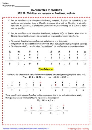 ΜΑΘΗΜΑΤΙΚΑ 6η
ΕΝΟΤΗΤΑ
ΚΕΦ.37: Πρόσθεση και αφαίρεση με δεκαδικούς αριθμούς
 Για να προσθέσω ή να αφαιρέσω δεκαδικούς αριθμούς, θυμάμαι την πρόσθεση ή την
αφαίρεση των ακεραίων όπου οι Μονάδες μπαίνουν κάτω από τις Μονάδες, οι Δεκάδες
κάτω από τις Δεκάδες, οι Εκατοντάδες κάτω από τις Εκατοντάδες και οι Χιλιάδες κάτω
από τις Χιλιάδες.
 Για να προσθέσω ή να αφαιρέσω δεκαδικούς αριθμούς βάζω τα δέκατα κάτω από τα
δέκατα, τα εκατοστά κάτω από τα εκατοστά και τα χιλιοστά κάτω από τα χιλιοστά.
 Το μυστικό δηλαδή είναι η υποδιαστολή να βρίσκεται στην ίδια στήλη.
 Η πρόσθεση και η αφαίρεση γίνονται κανονικά, όπως έχουμε μάθει (με κρατούμενα ή χωρίς).
 Το μόνο που αλλάζει είναι ότι τώρα "κατεβάζουμε" την υποδιαστολή στο αποτέλεσμά μας.
Δ Μ δ ε Δ Μ δ ε χ
3 4 , 5 2 4 8 , 5 7 3
+ 2 3 , 4 6 - 2 5 , 3 6 1
---------------------------------------- -----------------------------------------------
5 7 , 9 8 2 3 , 2 1 2
Παραδείγματα:
Τοποθετώ την υποδιαστολή κάτω από την υποδιαστολή. Στις κενές θέσεις μπορώ να βάλω το 0.
Π.χ.: 23,2 + 42,32 = ; και 43,31 + 4,52 = ;
Όταν προσθέτω (ή αφαιρώ) δεκαδικό αριθμό με ακέραιο τότε εκτός από μηδενικά στις κενές
θέσεις βάζω και μια υποδιαστολή μετά τις μονάδες του ακέραιου.
Π.χ.: 123 + 4,3 = ;
1 2 3 , 0
+ 0 0 4 , 3
---------------------------------------
1 2 7 , 3
4 3 , 3 1
+ 0 4 , 5 2
-------------------------------
4 7 , 8 3
2 3 , 2 0
+ 4 2 , 3 2
---------------------------------
7 5 , 5 2
ONOMA:____________________
ΗΜΕΡΟΜΗΝΙΑ:______________
Η τάξη της κυρίας ΓεωργίαςΕπιμέλεια επανάληψης: Χρήστος Χαρμπής http://kritiria.blogspot.gr σελ.53
 