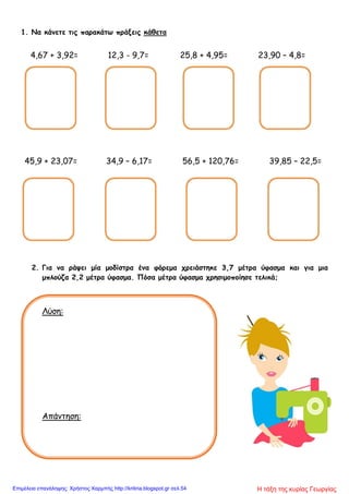 1. Να κάνετε τις παρακάτω πράξεις κάθετα
4,67 + 3,92= 12,3 - 9,7= 25,8 + 4,95= 23,90 – 4,8=
45,9 + 23,07= 34,9 – 6,17= 56,5 + 120,76= 39,85 – 22,5=
2. Για να ράψει μία μοδίστρα ένα φόρεμα χρειάστηκε 3,7 μέτρα ύφασμα και για μια
μπλούζα 2,2 μέτρα ύφασμα. Πόσα μέτρα ύφασμα χρησιμοποίησε τελικά;
Λύση:
Απάντηση:
Η τάξη της κυρίας ΓεωργίαςΕπιμέλεια επανάληψης: Χρήστος Χαρμπής http://kritiria.blogspot.gr σελ.54
 