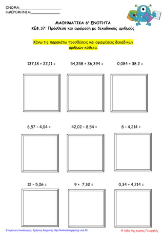 ΜΑΘΗΜΑΤΙΚΑ 6η
ΕΝΟΤΗΤΑ
ΚΕΦ.37: Πρόσθεση και αφαίρεση με δεκαδικούς αριθμούς
Κάνω τις παρακάτω προσθέσεις και αφαιρέσεις δεκαδικών
αριθμών κάθετα.
137,18 + 22,11 = 54,258 + 36,394 = 0,084 + 38,2 =
6,57 – 4,04 = 42,02 – 8,54 = 8 – 4,214 =
12 – 5,06 = 9 + 7,32 = 0,34 + 4,214 =
ONOMA:____________________
ΗΜΕΡΟΜΗΝΙΑ:______________
Η τάξη της κυρίας ΓεωργίαςΕπιμέλεια επανάληψης: Χρήστος Χαρμπής http://kritiria.blogspot.gr σελ.55
 