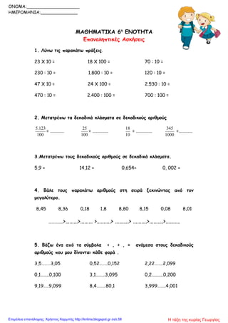 ΜΑΘΗΜΑΤΙΚΑ 6η
ΕΝΟΤΗΤΑ
Επαναληπτικές Ασκήσεις
1. Λύνω τις παρακάτω πράξεις.
23 Χ 10 = 18 Χ 100 = 70 : 10 =
230 : 10 = 1.800 : 10 = 120 : 10 =
47 Χ 10 = 24 Χ 100 = 2.530 : 10 =
470 : 10 = 2.400 : 100 = 700 : 100 =
2. Μετατρέπω τα δεκαδικά κλάσματα σε δεκαδικούς αριθμούς
100
5.123
= ............
100
25
= ..............
10
18
= ..............
1000
345
=............
3.Μετατρέπω τους δεκαδικούς αριθμούς σε δεκαδικά κλάσματα.
5,9 = 14,12 = 0,654= 0, 002 =
4. Βάλε τους παρακάτω αριθμούς στη σειρά ξεκινώντας από τον
μεγαλύτερο.
8,45 8,36 0,18 1,8 8,80 8,15 0,08 8,01
…………..>………>……… >……….> ……….> ……….>……….>……….
5. Βάζω ένα από τα σύμβολα < , > , = ανάμεσα στους δεκαδικούς
αριθμούς που μου δίνονται κάθε φορά .
3,5………3,05 0,52……..0,152 2,22……..2,099
0,1……..0,100 3,1………3,095 0,2………..0,200
9,19…..9,099 8,4………80,1 3,999……..4,001
ONOMA:____________________
ΗΜΕΡΟΜΗΝΙΑ:______________
Η τάξη της κυρίας ΓεωργίαςΕπιμέλεια επανάληψης: Χρήστος Χαρμπής http://kritiria.blogspot.gr σελ.58
 