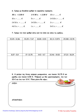 6. Γράφω με δεκαδικό αριθμό τα παρακάτω νομίσματα.
50 λ. = 0,50 € 2 € 50 λ. = 2,50 € 20 λ.= …..…... €
10 λ. = ……….. € 5 λ. = ………..€ 2 € 20 λ. = ……….. €
2 € 10 λ. = ……….. € 3 € 25 λ. = …….... € 2 λ. = ……..….. €
4 € 2 λ. = ……….. € 1 λ. = …..….. € 5 € 1 λ. = ….…….. €
7. Γράφω τον έναν αριθμό κάτω από τον άλλο και κάνω τις πράξεις.
15,25 + 12,86 43,25 + 7,67 18,08 + 0,93 30, 8 + 9,973 29,108 + 10,78
8,07 – 0,9 17– 12,75 14,5 – 9,7 22,46 – 19,52 27,23 – 18,24
8. Η μητέρα της Άννας αγόρασε μπαρμπούνια, που έκαναν 18,75 € και
μαρίδες που έκαναν 8,50 €. Πλήρωσε με δύο χαρτονομίσματα, ένα των
20 € και ένα των 10 €. Πόσα ρέστα θα πάρει;
ΛΥΣΗ:
ΑΠΑΝΤΗΣΗ:
Η τάξη της κυρίας ΓεωργίαςΕπιμέλεια επανάληψης: Χρήστος Χαρμπής http://kritiria.blogspot.gr σελ.59
 