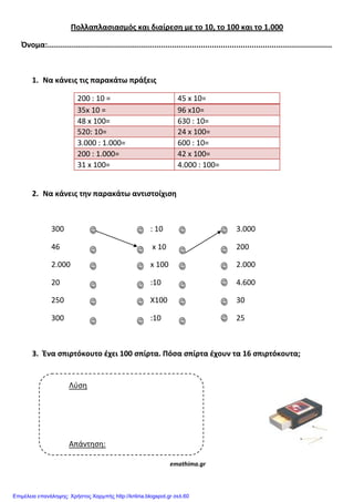 Πολλαπλαςιαςμόσ και διαίρεςη με το 10, το 100 και το 1.000
Όνομα:................................................................................................................................
1. Να κάνεισ τισ παρακάτω πράξεισ
200 : 10 = 45 x 10=
35x 10 = 96 x10=
48 x 100= 630 : 10=
520: 10= 24 x 100=
3.000 : 1.000= 600 : 10=
200 : 1.000= 42 x 100=
31 x 100= 4.000 : 100=
2. Να κάνεισ την παρακάτω αντιςτοίχιςη
300 : 10 3.000
46 x 10 200
2.000 x 100 2.000
20 :10 4.600
250 X100 30
300 :10 25
3. Ένα ςπιρτόκουτο ζχει 100 ςπίρτα. Πόςα ςπίρτα ζχουν τα 16 ςπιρτόκουτα;
emathima.gr
Λύση
Απάντηση:
Επιμέλεια επανάληψης: Χρήστος Χαρμπής http://kritiria.blogspot.gr σελ.60
 