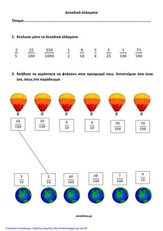 Δεκαδικά κλάςματα
Όνομα:………………………………………………………………………………………………………………………….
1. Κφκλωςε μόνο τα δεκαδικά κλάςματα
2. Βοήθηςε τα αερόςτατα να φτάςουν ςτον προοριςμό τουσ. Αντιςτοίχιςε όςα είναι
ίςα, όπωσ ςτο παράδειγμα
emathima.gr
Επιμέλεια επανάληψης: Χρήστος Χαρμπής http://kritiria.blogspot.gr σελ.63
 