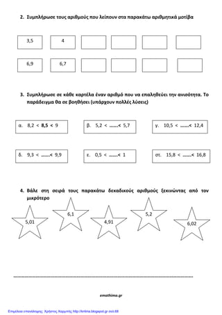 2. Συμπλήρωςε τουσ αριθμοφσ που λείπουν ςτα παρακάτω αριθμητικά μοτίβα
3. Συμπλήρωςε ςε κάθε καρτζλα ζναν αριθμό που να επαληθεφει την ανιςότητα. Το
παράδειγμα θα ςε βοηθήςει (υπάρχουν πολλζσ λφςεισ)
4. Βάλε ςτη ςειρά τουσ παρακάτω δεκαδικοφσ αριθμοφσ ξεκινώντασ από τον
μικρότερο
……………………………………………………………………………………………………………………………….
emathima.gr
3,5 4
6,9 6,7
α. 8,2 < 8,5 < 9 β. 5,2 < …….< 5,7 γ. 10,5 < …….< 12,4
δ. 9,3 < …….< 9,9 ε. 0,5 < …….< 1 ςτ. 15,8 < …….< 16,8
5,01
6,1
4,91
5,2
6,02
Επιμέλεια επανάληψης: Χρήστος Χαρμπής http://kritiria.blogspot.gr σελ.68
 