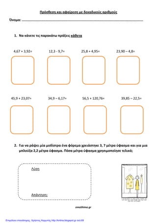 Πρόςθεςθ και αφαίρεςθ με δεκαδικούσ αριθμούσ
Όνομα: ...........................................................................................................................
1. Να κάνετε τισ παρακάτω πράξεισ κάθετα
4,67 + 3,92= 12,3 - 9,7= 25,8 + 4,95= 23,90 – 4,8=
45,9 + 23,07= 34,9 – 6,17= 56,5 + 120,76= 39,85 – 22,5=
2. Για να ράψει μία μοδίςτρα ζνα φόρεμα χρειάςτθκε 3, 7 μζτρα ύφαςμα και για μια
μπλούηα 2,2 μζτρα ύφαςμα. Πόςα μζτρα ύφαςμα χρθςιμοποίθςε τελικά;
emathima.gr
Λύση
Απάντηση:
Επιμέλεια επανάληψης: Χρήστος Χαρμπής http://kritiria.blogspot.gr σελ.69
 
