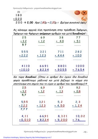 - 92 -
(1)
1 8 0
+ 0 2 0
2 0 0  2,00 Άρα 1,80μ + 0,20μ = 2μέτρα συνολικό ύψος!
Ας κάνουμε αρχικά λίγη προπόνηση στην πρόσθεση 2ψήφιων,
3ψήφιων και 4ψήφιων ακέραιων αριθμών και μετά δεκαδικών! :
2 5 6 9 3 8 7 7
+ 3 2 + 1 2 + 4 0 + 5 1
5 7 ………… ………… …………
5 5 5 3 2 1 7 1 1 2 8 2
+ 2 2 2 + 1 2 3 + 4 4 4 + 1 0 0
…………… …………… …………… ……………
4 1 1 0 6 6 9 1 8 8 0 1 1 0 0 0
+ 1 0 1 0 + 8 2 3 4 + 9 0 5 5 + 7 6 5 4
……………… ……………… ………………… ………………
Και τώρα δεκαδικοί: (Όπου οι αριθμοί δεν έχουν ίδια δεκαδικά
ψηφία προσθέτουμε μηδενικά και μετά βάζουμε το κόμμα στο
αποτέλεσμα στο σημείο που το είχαν οι αριθμοί που προσθέσαμε)
2,5 6,9 3,7 9,2
+ 3,2 + 1,2 + 1,3 + 0,8
5,7 ………… ………… …………
5,5 5 3,2 1 5, 2 2, 3
+ 2,2 2 + 1,2 3 + 4, 5 0 + 1, 2 4
7,7 7 …………… …………… ……………
4, 1 1 6 6,9 1 8, 3 2 1 1 0, 0 2
+ 0, 0 1 0 + 8 2,3 4 + 9, 2 0 0 + 7 6,………
……………… ……………… ………………… ………………
Προπονητής Μαθηματικών - proponitismathimatikon.blogspot.com
Προπονητής Μαθηματικών - proponitismathimatikon.blogspot.com
Επιμέλεια επανάληψης: Χρήστος Χαρμπής http://kritiria.blogspot.gr σελ.7
 