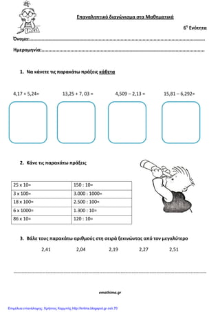 Επαναλθπτικό διαγϊνιςμα ςτα Μακθματικά
6θ
Ενότθτα
Όνομα:...............................................................................................................................
Ημερομθνία:......................................................................................................................
1. Να κάνετε τισ παρακάτω πράξεισ κάκετα
4,17 + 5,24= 13,25 + 7, 03 = 4,509 – 2,13 = 15,81 – 6,292=
2. Κάνε τισ παρακάτω πράξεισ
25 x 10= 150 : 10=
3 x 100= 3.000 : 1000=
18 x 100= 2.500 : 100=
6 x 1000= 1.300 : 10=
86 x 10= 120 : 10=
3. Βάλε τουσ παρακάτω αρικμοφσ ςτθ ςειρά ξεκινϊντασ από τον μεγαλφτερο
2,41 2,04 2,19 2,27 2,51
………………………………………………………………………………………………………………………………………………
emathima.gr
Επιμέλεια επανάληψης: Χρήστος Χαρμπής http://kritiria.blogspot.gr σελ.70
 
