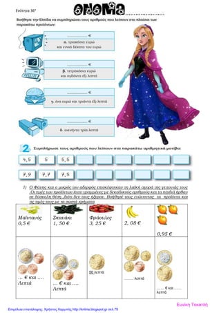 Ενότητα 36α
1) Ο Φάνης και ο μικρός του αδερφός επισκέφτηκαν τη λαϊκή αγορά της γειτονιάς τους
.Οι τιμές των προϊόντων ήταν γραμμένες με δεκαδικούς αριθμούς και τα παιδιά ήρθαν
σε δύσκολη θέση ,διότι δεν τους ήξεραν. Βοήθησέ τους ενώνοντας τα προϊόντα και
τις τιμές τους με τα σωστά χρήματα
Μαϊντανός
0,5 €
Σπανάκι
1, 50 €
Φράουλες
3, 25 € 2, 08 €
0,95 €
… € και ….
Λεπτά … € και ….
Λεπτά
50 λεπτά
…….. λεπτά
…… € και ……
λεπτά
Ευνίκη Τοκατλή
Επιμέλεια επανάληψης: Χρήστος Χαρμπής http://kritiria.blogspot.gr σελ.79
 