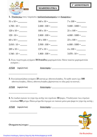 Γ΄ΔΗΜΟΤΙΚΟΥ
1. Υπολογίζω τους παρακάτω πολλαπλασιασμούς και διαιρέσεις :
51 x 10 = ________ 160 x 10 = ________ 7 x 100 = ________
1.700 : 10 = ______ 2.000 : 100 = ______ 5.000 : 1000 = _____
120 x 10 = _______ 100 x 10 = ________ 21 x 100 = ________
120 : 10 = _______ 2.800 : 100 = ______ 4.000 : 1000 = ____
60 x 10 = ________ 30 x 100 = _______ 23 x 100 = _______
2.010 : 10 = ______ 2.500 : 100 = ______ 6.000 : 1000 = ____
289 x 10 = _______ 137 x 10 = ________ 4 x 100 = ________
1.540 : 10 = ______ 1.800 : 100 = ______ 3.070 : 10 = ______
2. Ένας περιπτεράς αγόρασε 50 δεκάδες χαρτομάντιλα. Πόσα πακέτα χαρτομάντιλα
αγόρασε ;
ΛΥΣΗ (οριζόντια) Απάντηση : __________________________________________
_____________________________
3. Ένα ψιλικατζίδικο αγόρασε 25 κουτιά με οδοντογλυφίδες. Το κάθε κουτί έχει 100
οδοντογλυφίδες. Πόσες οδοντογλυφίδες βρίσκονται σε όλα μαζί τα κουτιά ;
ΛΥΣΗ (οριζόντια) Απάντηση : _________________________________________
_____________________________
4. Τα παιδιά έκαναν το γύρο της αυλής του σχολείου 10 φορές. Υπολόγισαν πως έτρεξαν
συνολικά 900 μέτρα. Πόσα μέτρα θα έτρεχαν αν έκαναν μόνο μία φορά το γύρο της αυλής ;
ΛΥΣΗ (οριζόντια) Απάντηση : _________________________________________
_____________________________
Ονοματεπώνυμο : _______________________________________________
ΜΑΘΗΜΑΤΙΚΑ
Λία Φωσκόλου
Επιμέλεια επανάληψης: Χρήστος Χαρμπής http://kritiria.blogspot.gr σελ.88
 
