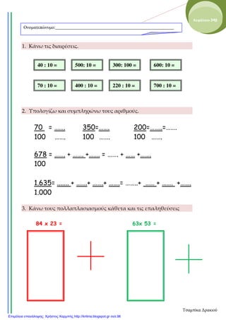 1. Κάνω τις διαιρέσεις.
2. Υπολογίζω και συμπληρώνω τους αριθμούς.
70 = ……. 350=……. 200=……..=…….
100 ……. 100 ……. 100 …….
678 = ……. + ……. +……. = ……. + …… +…….
100
1.635= ....... + …….+ …….+ …….= ……..+ …… + ……. +…….
1.000
3. Κάνω τους πολλαπλασιασμούς κάθετα και τις επαληθεύσεις
84 x 23 = 63x 53 =
Ονοµατεπώνυµο:____________________________________________________
Κεφάλαιο 34β
40 : 10 = 500: 10 = 300: 100 = 600: 10 =
70 : 10 = 400 : 10 = 220 : 10 = 700 : 10 =
Τσαμπίκα Δρακιού
Επιμέλεια επανάληψης: Χρήστος Χαρμπής http://kritiria.blogspot.gr σελ.96
 