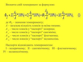 Визначте свій темперамент за формулою:
де ФТ – значення темпераменту;
А – загальна кількість плюсів за всіма типами;
А х – число плюсів у “паспорті” холерика;
А с – число плюсів у “паспорті” сангвініка;
А ф – число плюсів у “паспорті” флегматика;
А м – число плюсів у “паспорті” меланхоліка.
Паспорти відповідають темпераментам:
I – холеричному; II – сангвінічному; III – флегматичному;
IV – меланхолічному.
 