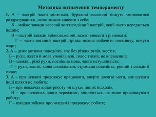 Методика визначення темпераменту
1. А – настрій часто міняється, бурхливі веселощі можуть змінюватися
роздратуванням, легко можна вивести з себе;
Б – майже завжди веселий життєрадісний настрій, який часто передається
іншим;
В – настрій завжди врівноважений, важко вивести з рівноваги;
Г – часто поганий настрій, зрідка можна побачити посмішку, почути
жарт;
2. А – дуже активна поведінка, але без різких рухів, жестів;
Б – рухи, жести й мова уповільнені, голос тихий, не впевнений;
В – швидкі, різкі рухи, поспішна мова, часта метушливість;
Г – рухи, жести, мова сповільнені, стримана поведінка, рівний і сильний
голос;
3. А – при невдачі продовжує працювати, вперто досягає мети, але шукати
інші шляхи не любить;
Б – при невдачах кидає роботу чи шукає інших підходів;
В – при невдачах довго переживає, хвилюється, не може продовжувати
роботу;
Г – швидко забуває про невдачі і продовжує роботу;
 