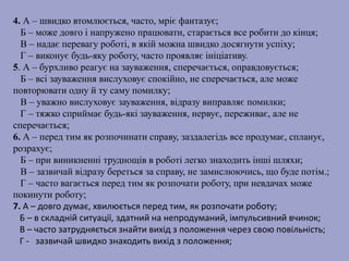 4. А – швидко втомлюється, часто, мріє фантазує;
Б – може довго і напружено працювати, старається все робити до кінця;
В – надає перевагу роботі, в якій можна швидко досягнути успіху;
Г – виконує будь-яку роботу, часто проявляє ініціативу.
5. А – бурхливо реагує на зауваження, сперечається, оправдовується;
Б – всі зауваження вислуховує спокійно, не сперечається, але може
повторювати одну й ту саму помилку;
В – уважно вислуховує зауваження, відразу виправляє помилки;
Г – тяжко сприймає будь-які зауваження, нервує, переживає, але не
сперечається;
6. А – перед тим як розпочинати справу, заздалегідь все продумає, спланує,
розрахує;
Б – при виникненні труднощів в роботі легко знаходить інші шляхи;
В – зазвичай відразу береться за справу, не замислюючись, що буде потім.;
Г – часто вагається перед тим як розпочати роботу, при невдачах може
покинути роботу;
7. А – довго думає, хвилюється перед тим, як розпочати роботу;
Б – в складній ситуації, здатний на непродуманий, імпульсивний вчинок;
В – часто затрудняється знайти вихід з положення через свою повільність;
Г - зазвичай швидко знаходить вихід з положення;
 