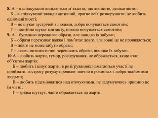 8. А – в спілкуванні виділяється м’якістю, тактовністю, делікатністю;
Б – в спілкуванні завжди активний, прагне всіх розворушити, не любить
одноманітності;
В – не шукає зустрічей з людьми, добре почувається самотнім;
Г – постійно шукає контакту, погано почувається самотнім;
9. А – бурхливо переживає образи, але швидко їх забуває;
Б – образи переживає важко і пам’ятає довго, але зовні це не проявляється;
В – довго не може забути образи;
Г – легко, оптимістично переносить образи, швидко їх забуває;
10.А – любить жарти, гумор, розігрування, не ображається, якщо стає
об’єктом жартів;
Б – любить і цінує жарти, в розігруваннях намагається участі не
приймати, гостроту розуму проявляє звично в розмовах з добре знайомими
людьми;
В – любить підсміюватися над оточуючими, не задумуючись приємно це
їм чи ні;
Г – зрідка шуткує, часто ображається на жарти.
 