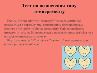 Тест А. Бєлова містить “паспорти” темпераментів, які
складаються з переліку рис, притаманних представникам
кожного з чотирьох типів темпераменту. Слід відповідати,
виходячи з того, як Ви поводитеся у повсякденному житті, а не в
якихось екстремальних умовах.
Відмітьте знаком “+” ті риси в “паспорті” темпераменту, які
характерні для вашої вдачі.
Тест на визначення типу
темпераменту
 
