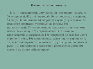 Паспорти темпераментів:
I. Ви: 1) непосидючі, метушливі; 2) нестримані, запальні;
3) нетерплячі; 4) різкі і прямолінійні у стосунках з людьми;
5) рішучі й ініціативні; 6) вперті; 7) влучні у суперечках; 8)
працюєте поривами; 9) схильні до ризику; 10)
незлопам’ятні; 11) маєте швидку, пристрасну, з плутаними
інтонаціями мову; 12) неврівноважені і схильні до
гарячковості; 13) агресивні; 14) нетерплячі до вад; 15) маєте
виразну міміку; 16) здатні швидко діяти і щось вирішувати;
17) невтомно прагнете до нового; 18) у Вас різкі, поривчасті
рухи; 19) наполегливі в досягненні поставленої мети; 20)
схильні до різких змін настрою.
 