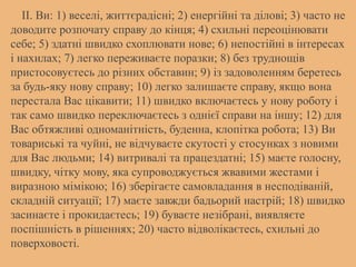 II. Ви: 1) веселі, життєрадісні; 2) енергійні та ділові; 3) часто не
доводите розпочату справу до кінця; 4) схильні переоцінювати
себе; 5) здатні швидко схоплювати нове; 6) непостійні в інтересах
і нахилах; 7) легко переживаєте поразки; 8) без труднощів
пристосовуєтесь до різних обставин; 9) із задоволенням беретесь
за будь-яку нову справу; 10) легко залишаєте справу, якщо вона
перестала Вас цікавити; 11) швидко включаєтесь у нову роботу і
так само швидко переключаєтесь з однієї справи на іншу; 12) для
Вас обтяжливі одноманітність, буденна, клопітка робота; 13) Ви
товариські та чуйні, не відчуваєте скутості у стосунках з новими
для Вас людьми; 14) витривалі та працездатні; 15) маєте голосну,
швидку, чітку мову, яка супроводжується жвавими жестами і
виразною мімікою; 16) зберігаєте самовладання в несподіваній,
складній ситуації; 17) маєте завжди бадьорий настрій; 18) швидко
засинаєте і прокидаєтесь; 19) буваєте незібрані, виявляєте
поспішність в рішеннях; 20) часто відволікаєтесь, схильні до
поверховості.
 