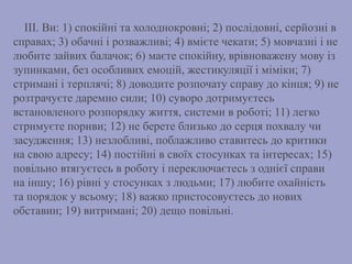 III. Ви: 1) спокійні та холоднокровні; 2) послідовні, серйозні в
справах; 3) обачні і розважливі; 4) вмієте чекати; 5) мовчазні і не
любите зайвих балачок; 6) маєте спокійну, врівноважену мову із
зупинками, без особливих емоцій, жестикуляції і міміки; 7)
стримані і терплячі; 8) доводите розпочату справу до кінця; 9) не
розтрачуєте даремно сили; 10) суворо дотримуєтесь
встановленого розпорядку життя, системи в роботі; 11) легко
стримуєте пориви; 12) не берете близько до серця похвалу чи
засудження; 13) незлобливі, поблажливо ставитесь до критики
на свою адресу; 14) постійні в своїх стосунках та інтересах; 15)
повільно втягуєтесь в роботу і переключаєтесь з однієї справи
на іншу; 16) рівні у стосунках з людьми; 17) любите охайність
та порядок у всьому; 18) важко пристосовуєтесь до нових
обставин; 19) витримані; 20) дещо повільні.
 
