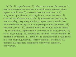IV. Ви: 1) сором’язливі; 2) губитеся в нових обставинах; 3)
важко встановлюєте контакт з незнайомими людьми; 4) не
вірите в свої сили; 5) легко переносите самотність; 6)
почуваєте пригніченість і розгубленість при невдачах; 7)
схильні заглиблюватися в себе; 8) швидко втомлюєтесь; 9)
маєте слабку, тиху мову, що іноді переходить у шепіт; 10)
мимоволі пристосовуєтесь до характеру співрозмовника; 11)
вразливі до сліз, 12) ставите високі вимоги до себе та інших;
13) надзвичайно сприйнятливі до похвали чи засудження; 14)
схильні до підозр; 15) хворобливо чутливі і легко вразливі; 16)
надмірно образливі; 17) замкнуті та відлюдкуваті, не ділитися
ні з ким своїми думками; 18) малоактивні, несміливі; 19)
покірні; 20) прагнете викликати співчуття і допомогу
оточуючих.
 
