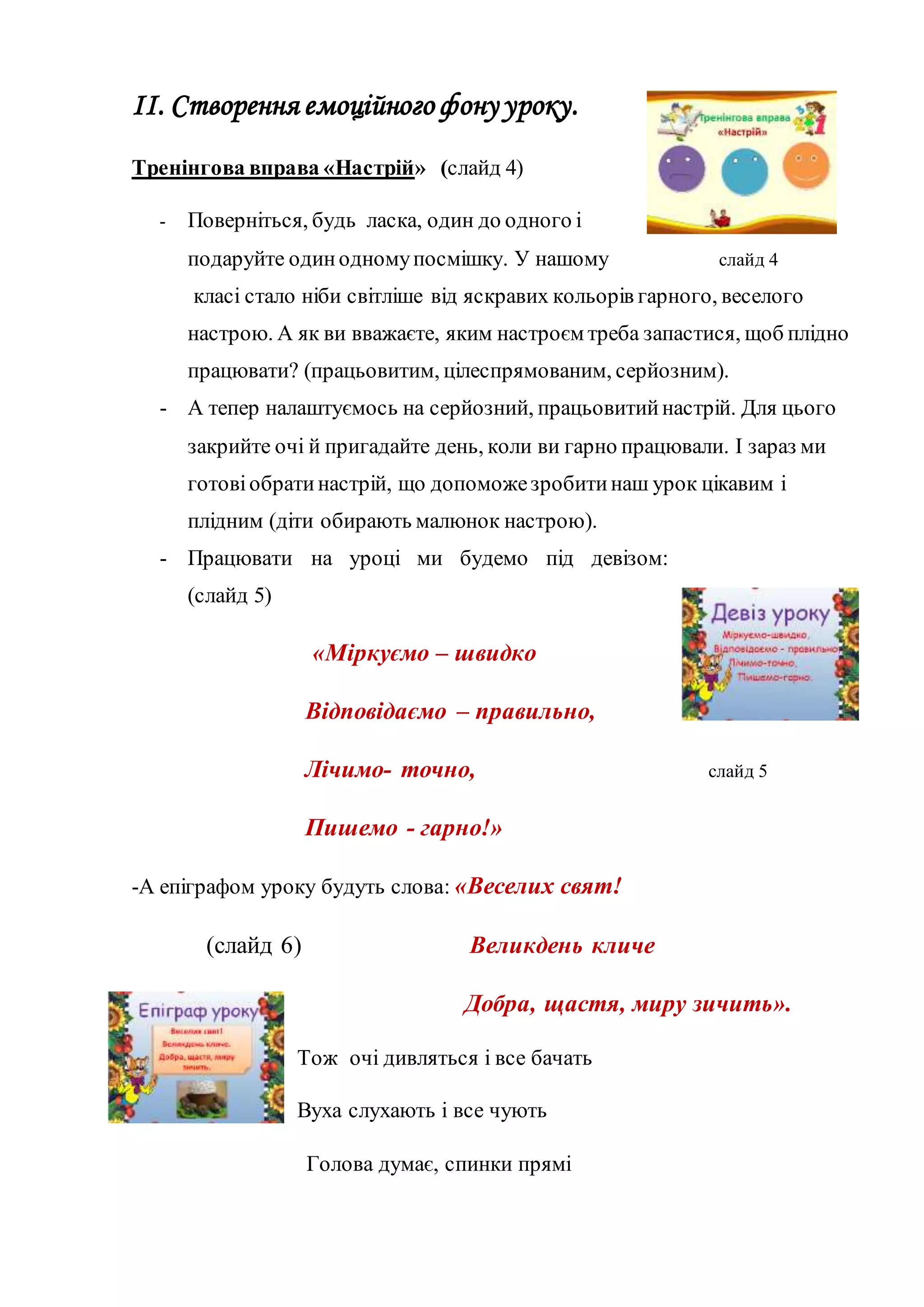 ІІ. Створення емоційного фону уроку.
Тренінгова вправа «Настрій» (слайд 4)
- Поверніться, будь ласка, один до одного і
подаруйте одинодномупосмішку. У нашому слайд 4
класі стало ніби світліше від яскравих кольорів гарного, веселого
настрою. А як ви вважаєте, яким настроєм треба запастися, щоб плідно
працювати? (працьовитим, цілеспрямованим, серйозним).
- А тепер налаштуємось на серйозний, працьовитийнастрій. Для цього
закрийте очі й пригадайте день, коли ви гарно працювали. І зараз ми
готовіобратинастрій, що допоможезробитинаш урок цікавим і
плідним (діти обирають малюнок настрою).
- Працювати на уроці ми будемо під девізом:
(слайд 5)
«Міркуємо – швидко
Відповідаємо – правильно,
Лічимо- точно, слайд 5
Пишемо - гарно!»
-А епіграфом уроку будуть слова: «Веселих свят!
(слайд 6) Великдень кличе
Добра, щастя, миру зичить».
Тож очі дивляться і все бачать
Вуха слухають і все чують
Голова думає, спинки прямі
 