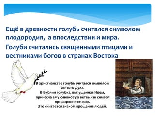 Ещё в древности голубь считался символом
плодородия, а впоследствии и мира.
Голуби считались священными птицами и
вестниками богов в странах Востока
В христианстве голубь считался символом
Святого Духа.
В Библии голубка, выпущенная Ноем,
принесла ему оливковую ветвь как символ
примирения стихии.
Это считается знаком прощения людей.
 