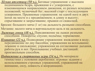 Лёгкая атлетика (50 ч.). Беговые упражнения: с высоким
подниманием бедра, прыжками и с ускорением, с
изменяющимся направлением движения, из разных исходных
положений; челночный бег; высокий старт с последующим
ускорением. Прыжковые упражнения: на одной ноге и двух
ногах на месте и с продвижением; в длину и высоту;
спрыгивание и запрыгивание; прыжки со скакалкой.
Броски: большого мяча (1 кг) на дальность разными способами.
Метание: малого мяча в вертикальную цель и на дальность.
Лыжные гонки (48 ч.). Передвижение на лыжах разными
способами. Повороты; спуски; подъёмы; торможение.
Плавание (22 ч.). Подводящие упражнения: вхождение в воду;
передвижение по дну бассейна; упражнения на всплывание;
лежание и скольжение; упражнения на согласование дыхания,
работы рук и ног. Проплывание учебных дистанций:
произвольным способом.
Подвижные и спортивные игры (54 ч.). На материале
гимнастики с основами акробатики: игровые задания с
использованием строевых упражнений, упражнений на
внимание, силу, ловкость и координацию.
 