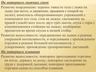 На материале лыжных гонок
Развитие координации: перенос тяжести тела с лыжи на
лыжу (на месте, в движении, прыжком с опорой на
палки); комплексы общеразвивающих упражнений с
изменением поз тела, стоя на лыжах; скольжение на
правой (левой) ноге после двух-трёх шагов; спуск с горы с
изменяющимися стойками на лыжах; подбирание
предметов во время спуска в низкой стойке.
Развитие выносливости: передвижение на лыжах в режиме
умеренной интенсивности, в чередовании с прохождением
отрезков в режиме большой интенсивности, с
ускорениями; прохождение тренировочных дистанций.
На материале плавания
Развитие выносливости: повторное проплывание отрезков
на ногах, держась за доску; повторное скольжение на
груди с задержкой дыхания; повторное проплывание
отрезков одним из способов плавания.
 