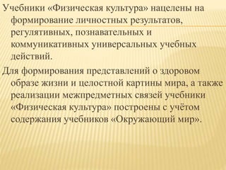 Учебники «Физическая культура» нацелены на
формирование личностных результатов,
регулятивных, познавательных и
коммуникативных универсальных учебных
действий.
Для формирования представлений о здоровом
образе жизни и целостной картины мира, а также
реализации межпредметных связей учебники
«Физическая культура» построены с учётом
содержания учебников «Окружающий мир».
 