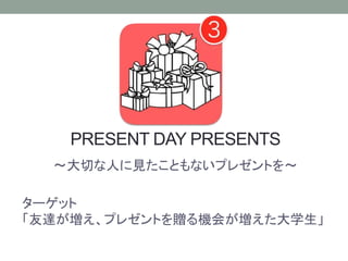 PRESENT DAY PRESENTS
〜大切な人に見たこともないプレゼントを〜
ターゲット
「友達が増え、プレゼントを贈る機会が増えた大学生」
 