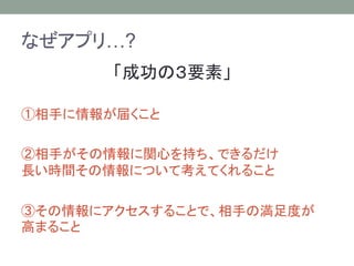 なぜアプリ…?
「成功の３要素」
①相手に情報が届くこと
②相手がその情報に関心を持ち、できるだけ
長い時間その情報について考えてくれること
③その情報にアクセスすることで、相手の満足度が
高まること
 