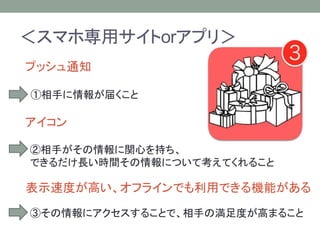 ＜スマホ専用サイトorアプリ＞
プッシュ通知
①相手に情報が届くこと
アイコン
②相手がその情報に関心を持ち、
できるだけ長い時間その情報について考えてくれること
表示速度が高い、オフラインでも利用できる機能がある
③その情報にアクセスすることで、相手の満足度が高まること
 