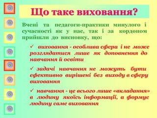 Вчені та педагоги-практики минулого і
сучасності як у нас, так і за кордоном
прийшли до висновку, що:
 виховання - особлива сфера і не може
розглядатися лише як доповнення до
навчання й освіти
 задачі навчання не можуть бути
ефективно вирішені без виходу в сферу
виховання
 навчання - це всього лише «вкладання»
в людину якоїсь інформації, а формує
людину саме виховання
Що таке виховання?
 