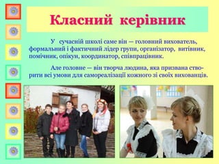 У сучасній школі саме він — головний вихователь,
формальний і фактичний лідер групи, організатор, витівник,
помічник, опікун, координатор, співпрацівник.
Але головне — він творча людина, яка призвана ство-
рити всі умови для самореалізації кожного зі своїх вихованців.
Класний керівник
 
