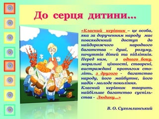 До серця дитини…
«Класний керівник – це особа,
яка за дорученням народу має
повсякденний доступ до
найдорожчого народного
багатства – душі, розуму,
почуттів дітей та підлітків.
Перед ним, з одного боку,
моральні цінності, створені,
вистраждані протягом сто-
літь, з другого - багатство
народу, його майбутнє, його
надія - молоде покоління.
Класний керівник творить
найбільше багатство суспіль-
ства - Людину...»
В. О. Сухомлинський
 