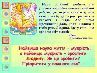 Нема лихішої роботи, ніж
учительська. Нема виснажливішої
роботи, де нерви паляться, мов
хмиз сухий, де серце рветься в
клекоті і чаді. Але нема
щасливішої долі, коли Людина з
твоїх рук, Людина, іде у світ – на
краплю світ людніє.
І. Драч
«Дума про вчителя»
Найвища наука життя – мудрість,
а найвища мудрість – зростити
Людину. Як це зробити?
Пріоритети у кожного свої …
 