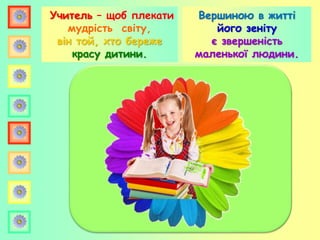 Учитель – щоб плекати
мудрість світу,
він той, хто береже
красу дитини.
Вершиною в житті
його зеніту
є звершеність
маленької людини.
 