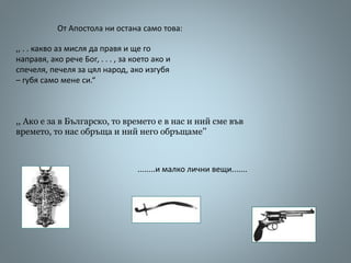 ,, . . какво аз мисля да правя и ще го
направя, ако рече Бог, . . . , за което ако и
спечеля, печеля за цял народ, ако изгубя
– губя само мене си.“
,, Ако е за в Българско, то времето е в нас и ний сме във
времето, то нас обръща и ний него обръщаме’’
От Апостола ни остана само това:
........и малко лични вещи.......
 