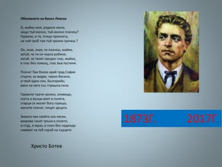 Обесването на Васил Левски
О, майко моя, родино мила,
защо тъй жално, тъй милно плачеш?
Гарване, и ти, птицо проклета,
на чий гроб там тъй грозно грачеш ?
Ох, зная, зная, ти плачеш, майко,
затуй, че ти си черна робиня,
затуй, че твоят свещен глас, майко,
е глас без помощ, глас във пустиня.
Плачи! Там близо край град София
стърчи, аз видях, черно бесило,
и твой един син, Българийо,
виси на него със страшна сила.
Гарванът грачи грозно, зловещо,
псета и вълци вият в полята,
старци се молят богу горещо,
жените плачат, пищят децата.
Зимата пее свойта зла песен,
вихрове гонят тръни в полето,
и студ, и мраз, и плач без надежда
навяват на теб скръб на сърцето
Христо Ботев
1873Г. 2017Г.
 