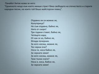 Панайот Хитов казва за него:
"Едничкото нещо към което имаше страст бяха свободата на отечеството и старите
народни песни, на които той беше майсторски певец".
Отдавна ли си момне ле,
Калугерица?
Не съм отдавна, байно ле,
Нито от скоро!
Три години стават, байно ле,
Четвърта кара;
От как се аз, байно ле,
Млада почерних.
За кого носиш, момне ле,
Тез черни очи?
Носа ги, носа байно ле,
За черната земя!
За кого носиш, момне ле,
Тази тънка снага?
Носа я, носа, байно ле,
За черната земя!
 