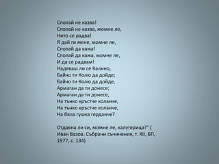 Сполай не казва!
Сполай не казва, момне ле,
Нито се радва!
Я дай ги мене, момне ле,
Сполай да кажа!
Сполай да кажа, момне ле,
И да се радвам!
Надяваш ли се Калино,
Байчо ти Колю да дойде;
Байчо ти Колю да дойде,
Армаган да ти донесе;
Армаган да ти донесе,
На тънко кръстче коланче,
На тънко кръстче коланче,
На бяла гушка герданче?
Отдавна ли си, момне ле, калугерица?" (
Иван Вазов. Събрани съчинения, т. ХІІ, БП,
1977, с. 134)
 