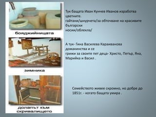 Тук бащата Иван Кунчев Иванов изработва
цветните.
гайтани/шнурчета/за обточване на красивите
български
носии/облекла/
А тук- Гина Василева Караиванова
домакинства и се
грижи за своите пет деца- Христо, Петър, Яна,
Марийка и Васил .
Семейството живее скромно, но добре до
1851г. - когато бащата умира .
 