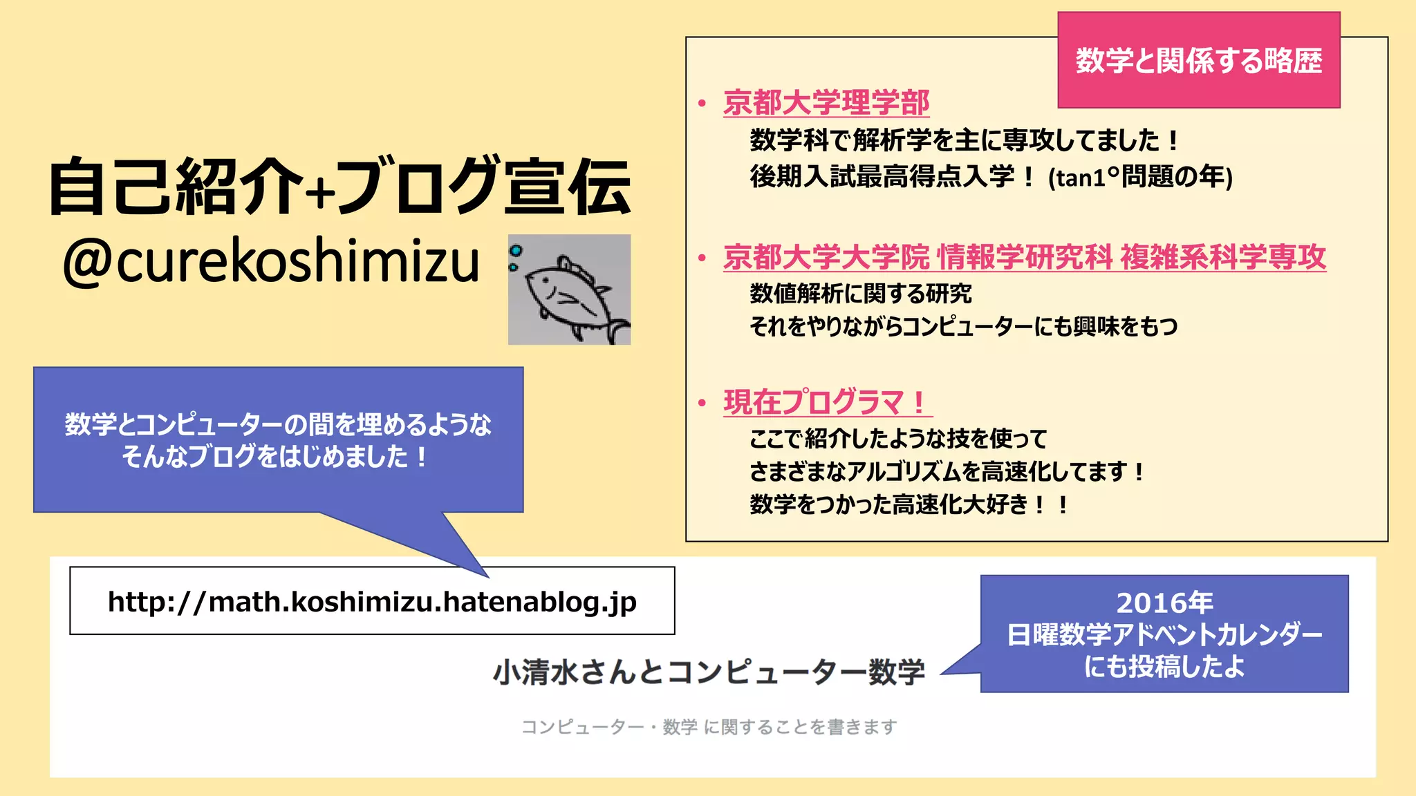 自己紹介+ブログ宣伝
@curekoshimizu
• 京都大学理学部
数学科で解析学を主に専攻してました！
後期入試最高得点入学！ (tan1°問題の年)
• 京都大学大学院 情報学研究科 複雑系科学専攻
数値解析・丸め誤差に関わる研究
それをやりながらコンピューターにも興味をもつ
• 現在ソフトウェアエンジニア！
ここで紹介したような技を使って
さまざまなアルゴリズムを高速化してます！
数学をつかった高速化が大好き！！！
数学と関係する略歴
http://math.koshimizu.hatenablog.jp
数学とコンピューターの間を埋めるような
そんなブログをはじめました！
2016年
日曜数学アドベントカレンダー
にも投稿したよ
 