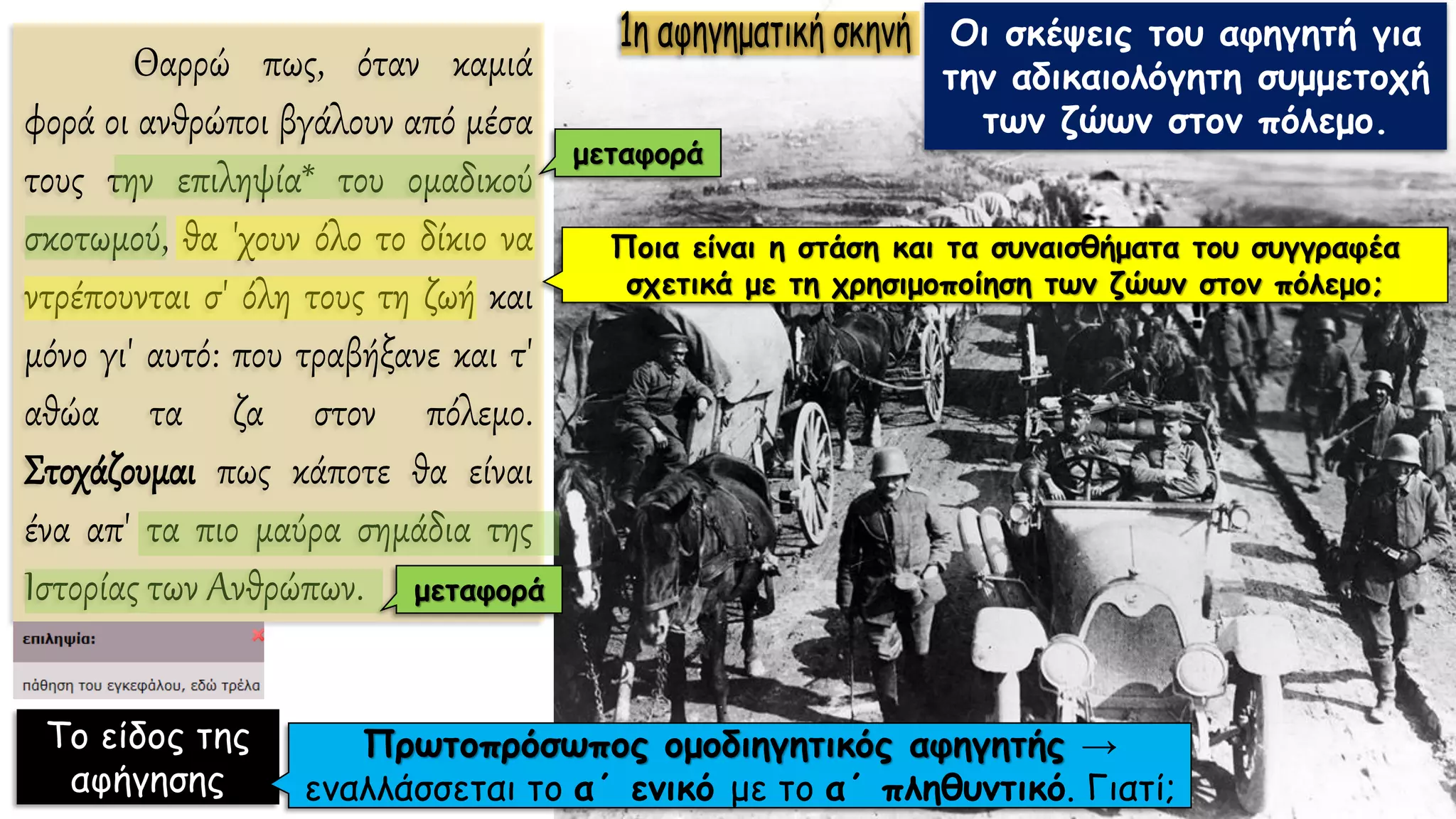 Θαρρώ πως, όταν καμιά
φορά οι ανθρώποι βγάλουν από μέσα
τους την επιληψία* του ομαδικού
σκοτωμού, θα 'χουν όλο το δίκιο να
ντρέπουνται σ' όλη τους τη ζωή και
μόνο γι' αυτό: που τραβήξανε και τ'
αθώα τα ζα στον πόλεμο.
Στοχάζουμαι πως κάποτε θα είναι
ένα απ' τα πιο μαύρα σημάδια της
Ιστορίας των Ανθρώπων.
Οι σκέψεις του αφηγητή για
την αδικαιολόγητη συμμετοχή
των ζώων στον πόλεμο.
Το είδος της
αφήγησης
Πρωτοπρόσωπος ομοδιηγητικός αφηγητής →
εναλλάσσεται το α΄ ενικό με το α΄ πληθυντικό. Γιατί;
Ποια είναι η στάση και τα συναισθήματα του συγγραφέα
σχετικά με τη χρησιμοποίηση των ζώων στον πόλεμο;
μεταφορά
μεταφορά
 