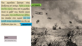 Ένα αεροπλάνο ξεκίνησε τότες
βουΐζοντας απ' αντίκρυ. Ήρθε κι έκοψε
ένα-δυο γύρους πάνω από τη χαράδρα.
Αυτοί το χαβά* τους. Κατόπι γύρισε
πίσω μέσα στην αποθέωση των οβίδων,
που έσκαζαν στον ουρανό σαν ένα
κοπάδι άσπρα προβατάκια που όλο και
πλήθαιναν γύρω του.
μεταφορές
παρομοίωση
 